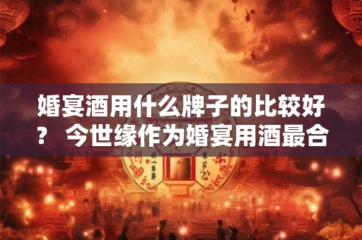 婚宴酒用什么牌子的比较好？ 今世缘作为婚宴用酒最合适
