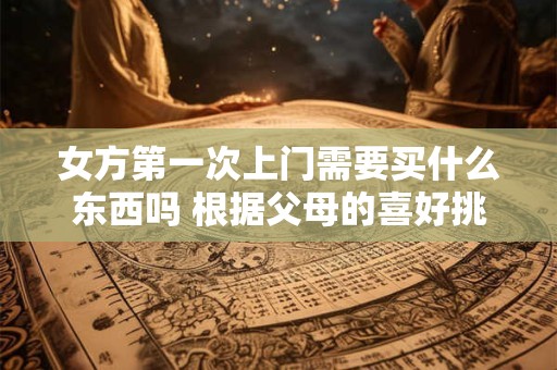 女方第一次上门需要买什么东西吗 根据父母的喜好挑选