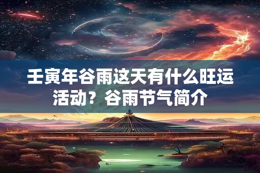 壬寅年谷雨这天有什么旺运活动?谷雨节气简介 壬寅年谷雨这天有什么旺运活动?谷雨节气简介
