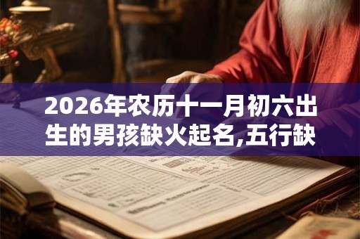 2026年农历十一月初六出生的男孩缺火起名,五行缺火男孩起名常用字 2026年农历十一月初六出生的男孩缺火起名,五行缺火男孩起名常用字