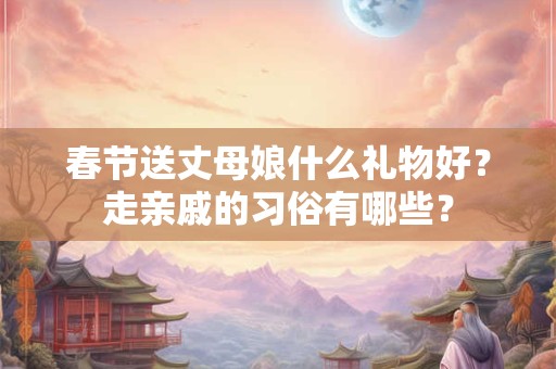 春节送丈母娘什么礼物好？走亲戚的习俗有哪些？