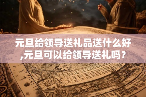 元旦给领导送礼品送什么好,元旦可以给领导送礼吗？