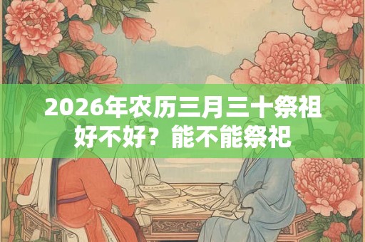 2026年农历三月三十祭祖好不好？能不能祭祀