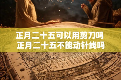 正月二十五可以用剪刀吗 正月二十五不能动针线吗