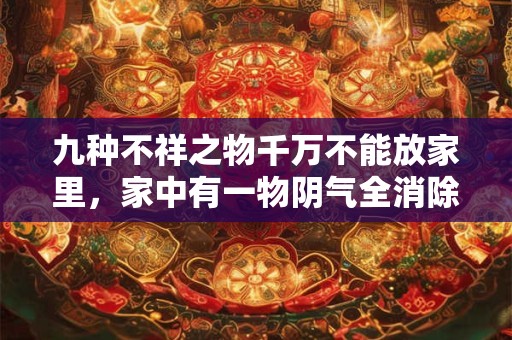 九种不祥之物千万不能放家里,家中有一物阴气全消除 九种不祥之物千万不能放家里,家中有一物阴气全消除