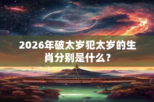 2026年破太岁犯太岁的生肖分别是什么? 2026年破太岁犯太岁的生肖分别是什么?