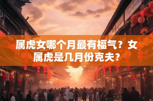 属虎女哪个月最有福气?女属虎是几月份克夫? 属虎女哪个月最有福气?女属虎是几月份克夫?