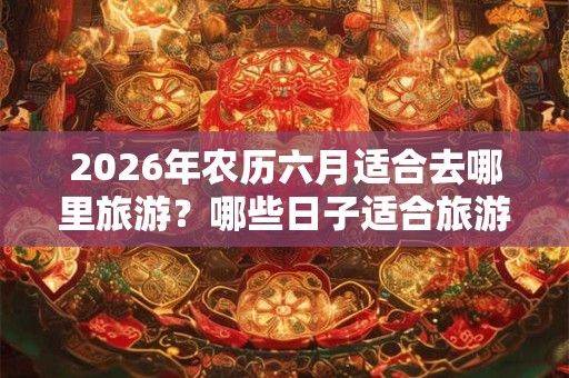 2026年农历六月适合去哪里旅游？哪些日子适合旅游？