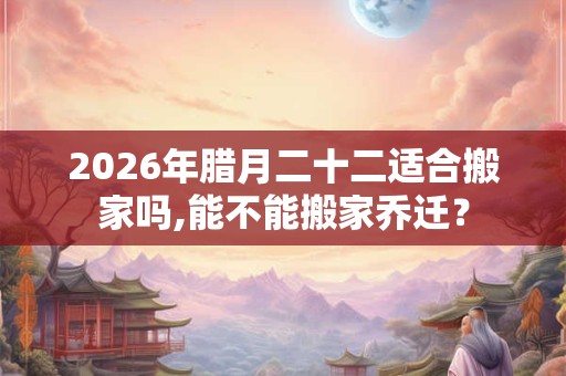 2026年腊月二十二适合搬家吗,能不能搬家乔迁？