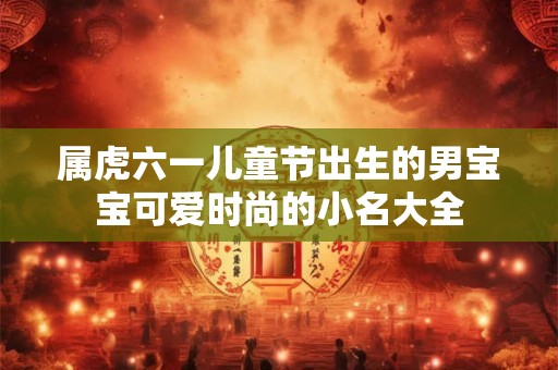 属虎六一儿童节出生的男宝宝可爱时尚的小名大全