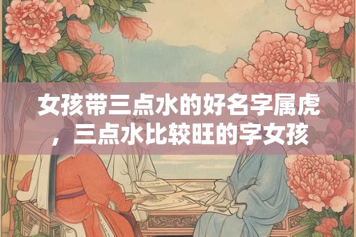 女孩带三点水的好名字属虎,三点水比较旺的字女孩 女孩带三点水的好名字属虎,三点水比较旺的字女孩