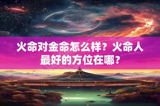 火命对金命怎么样?火命人最好的方位在哪? 火命对金命怎么样?火命人最好的方位在哪?