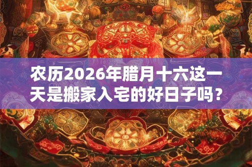 农历2026年腊月十六这一天是搬家入宅的好日子吗? 农历2026年腊月十六这一天是搬家入宅的好日子吗?
