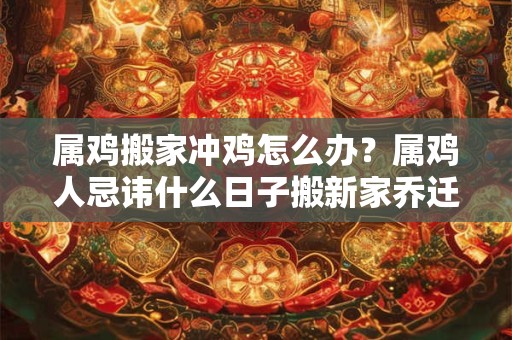 属鸡搬家冲鸡怎么办？属鸡人忌讳什么日子搬新家乔迁