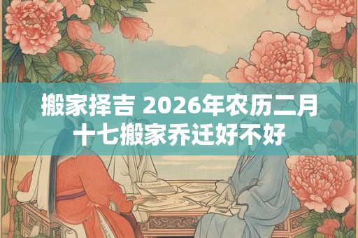搬家择吉 2026年农历二月十七搬家乔迁好不好