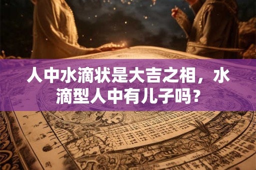 人中水滴状是大吉之相，水滴型人中有儿子吗？