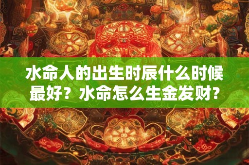 水命人的出生时辰什么时候最好?水命怎么生金发财? 水命人的出生时辰什么时候最好?水命怎么生金发财?