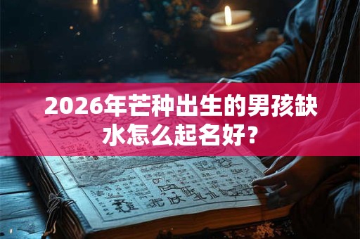 2026年芒种出生的男孩缺水怎么起名好? 2026年芒种出生的男孩缺水怎么起名好?