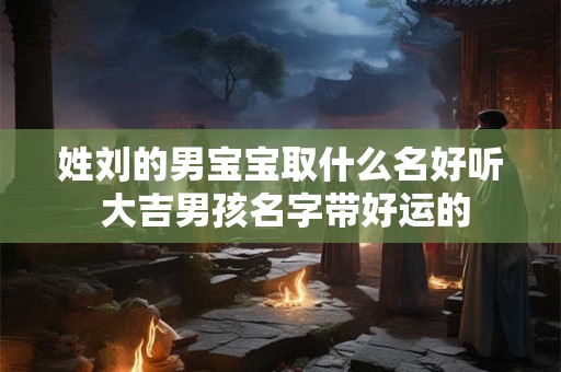 姓刘的男宝宝取什么名好听 大吉男孩名字带好运的