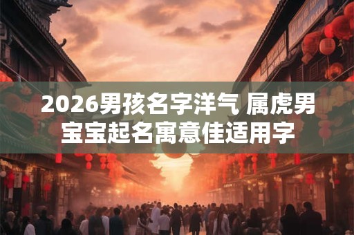 2026男孩名字洋气 属虎男宝宝起名寓意佳适用字 2026男孩名字洋气 属虎男宝宝起名寓意佳适用字