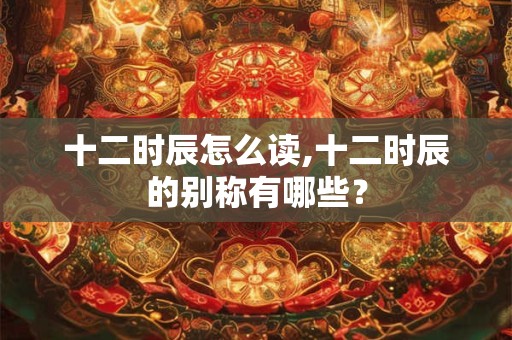 十二时辰怎么读,十二时辰的别称有哪些？