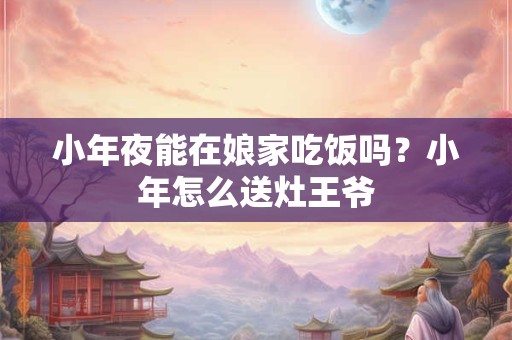 小年夜能在娘家吃饭吗?小年怎么送灶王爷 小年夜能在娘家吃饭吗?小年怎么送灶王爷