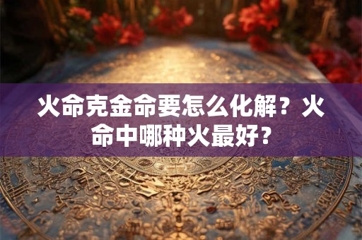 火命克金命要怎么化解?火命中哪种火最好? 火命克金命要怎么化解?火命中哪种火最好?
