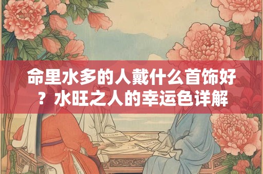 命里水多的人戴什么首饰好？水旺之人的幸运色详解