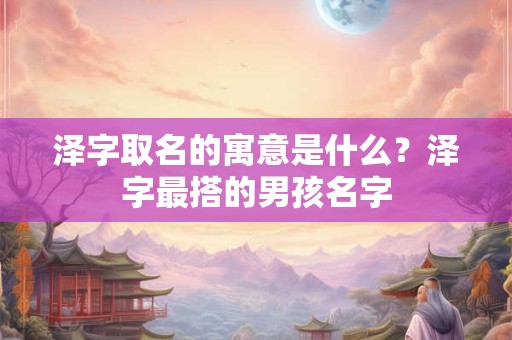 泽字取名的寓意是什么？泽字最搭的男孩名字