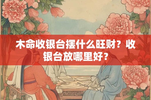 木命收银台摆什么旺财？收银台放哪里好？