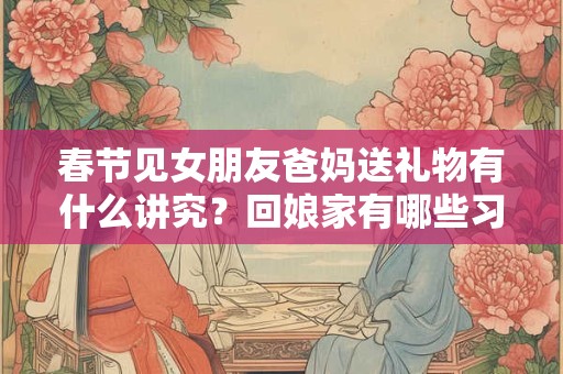 春节见女朋友爸妈送礼物有什么讲究？回娘家有哪些习俗？