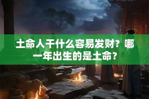 土命人干什么容易发财?哪一年出生的是土命? 土命人干什么容易发财?哪一年出生的是土命?