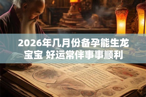 2026年几月份备孕能生龙宝宝 好运常伴事事顺利