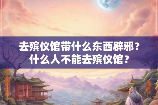 去殡仪馆带什么东西辟邪?什么人不能去殡仪馆? 去殡仪馆带什么东西辟邪?什么人不能去殡仪馆?