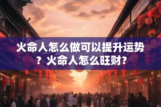 火命人怎么做可以提升运势?火命人怎么旺财? 火命人怎么做可以提升运势?火命人怎么旺财?