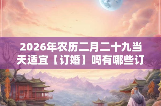 2026年农历二月二十九当天适宜【订婚】吗有哪些订婚吉时？