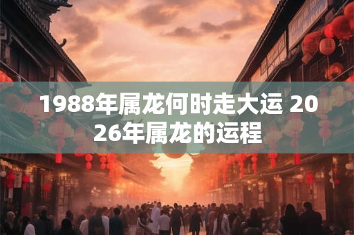 1988年属龙何时走大运 2026年属龙的运程 1988年属龙何时走大运 2026年属龙的运程