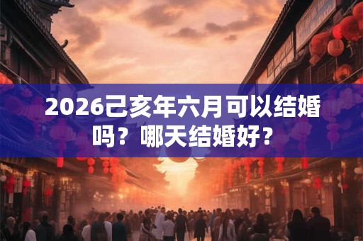 2026己亥年六月可以结婚吗？哪天结婚好？