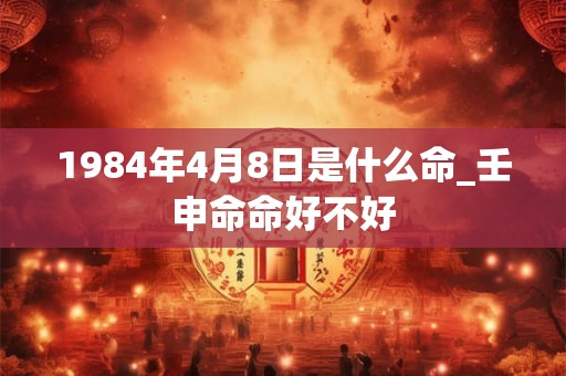 1984年4月8日是什么命_壬申命命好不好
