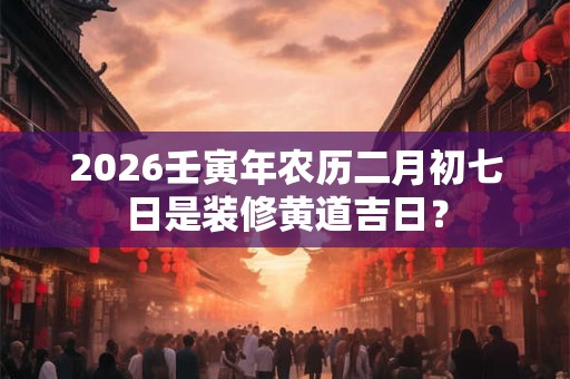 2026壬寅年农历二月初七日是装修黄道吉日？