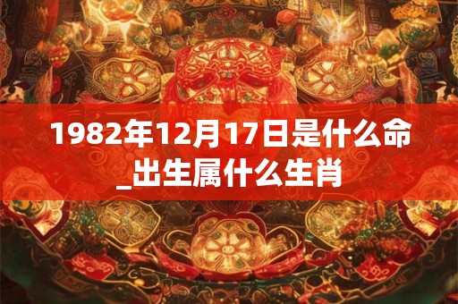 1982年12月17日是什么命_出生属什么生肖 1982年12月17日是什么命_出生属什么生肖