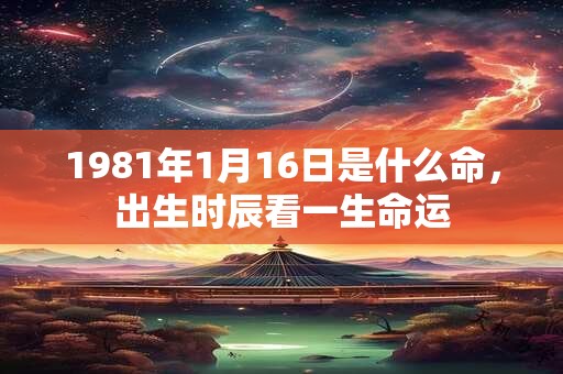 1981年1月16日是什么命,出生时辰看一生命运 1981年1月16日是什么命,出生时辰看一生命运