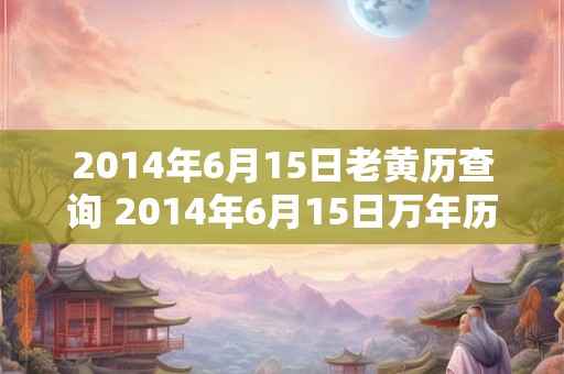 2014年6月15日老黄历查询 2014年6月15日万年历黄道吉日 2014年6月15日老黄历查询 2014年6月15日万年历黄道吉日