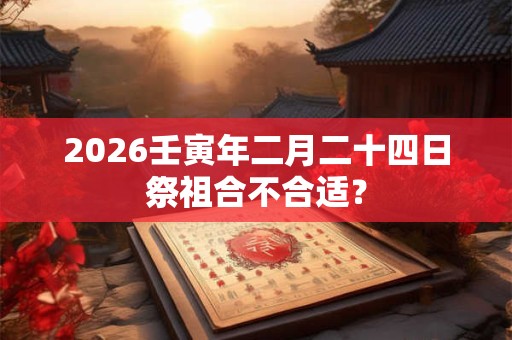 2026壬寅年二月二十四日祭祖合不合适? 2026壬寅年二月二十四日祭祖合不合适?
