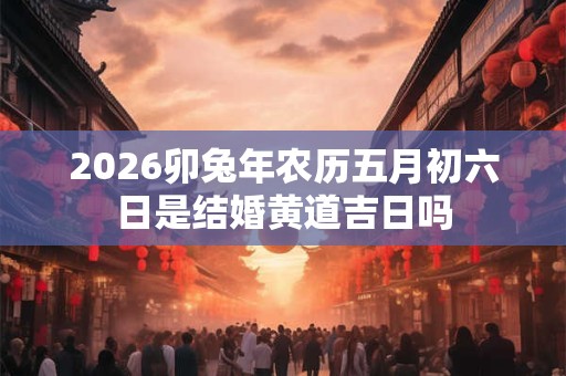 2026卯兔年农历五月初六日是结婚黄道吉日吗