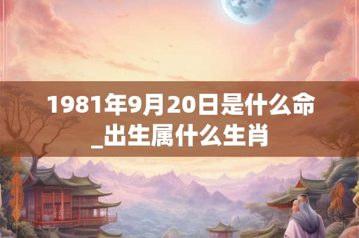 1981年9月20日是什么命_出生属什么生肖 1981年9月20日是什么命_出生属什么生肖