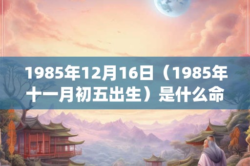 1985年12月16日(1985年十一月初五出生)是什么命_命运如何 1985年12月16日(1985年十一月初五出生)是什么命_命运如何