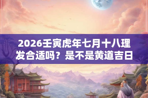 2026壬寅虎年七月十八理发合适吗？是不是黄道吉日？