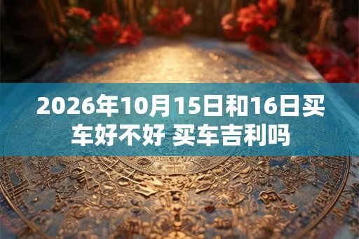 2026年10月15日和16日买车好不好 买车吉利吗