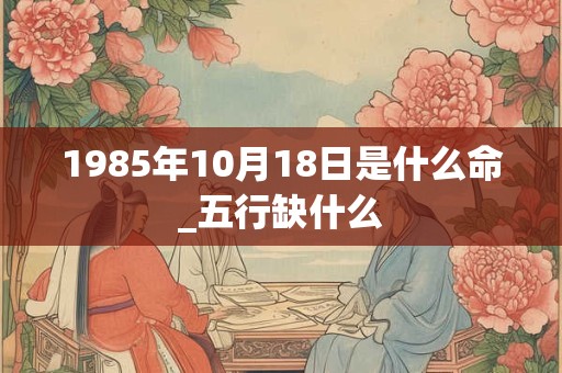 1985年10月18日是什么命_五行缺什么 1985年10月18日是什么命_五行缺什么